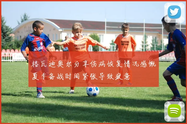 格瓦迪奥尔分享伤病恢复情况感慨夏季备战时间紧张导致疲惫