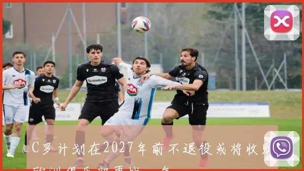 C罗计划在2027年前不退役或将收购欧洲俱乐部再战一年