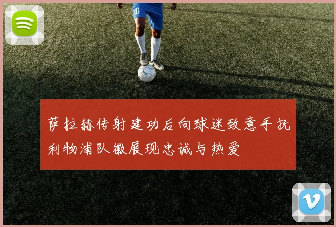 萨拉赫传射建功后向球迷致意手抚利物浦队徽展现忠诚与热爱
