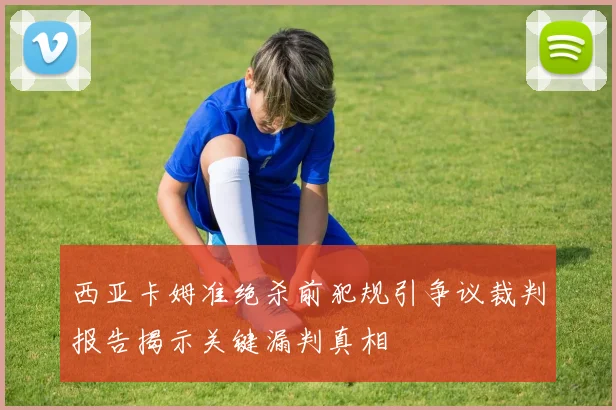 西亚卡姆准绝杀前犯规引争议裁判报告揭示关键漏判真相