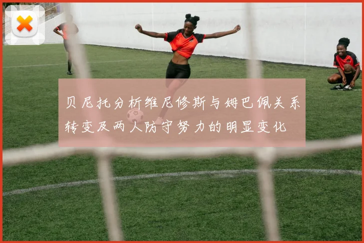 贝尼托分析维尼修斯与姆巴佩关系转变及两人防守努力的明显变化