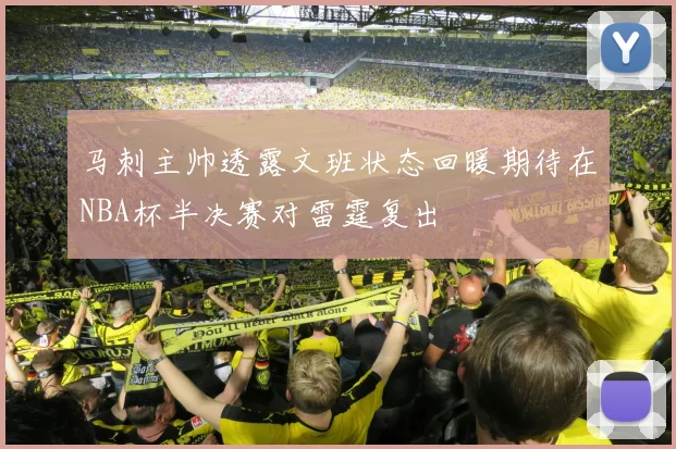 马刺主帅透露文班状态回暖期待在NBA杯半决赛对雷霆复出