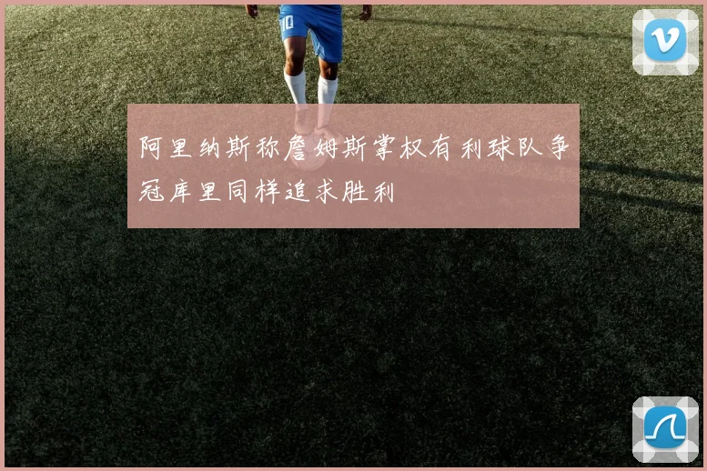 阿里纳斯称詹姆斯掌权有利球队争冠库里同样追求胜利
