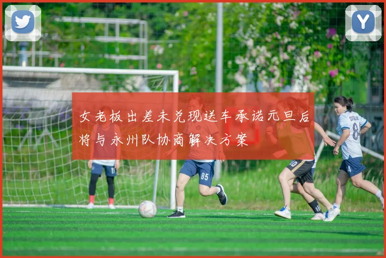 女老板出差未兑现送车承诺元旦后将与永州队协商解决方案