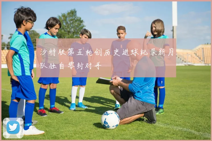 沙特联第五轮创历史进球纪录新月队独自零封对手