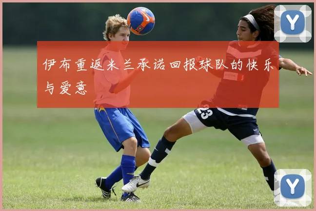 伊布重返米兰承诺回报球队的快乐与爱意
