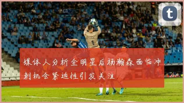 媒体人分析全明星后杨瀚森面临冲刺机会紧迫性引发关注