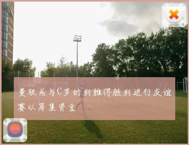 曼联或与C罗的利雅得胜利进行友谊赛以筹集资金