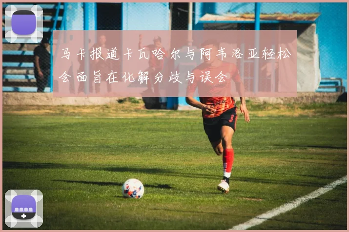 马卡报道卡瓦哈尔与阿韦洛亚轻松会面旨在化解分歧与误会