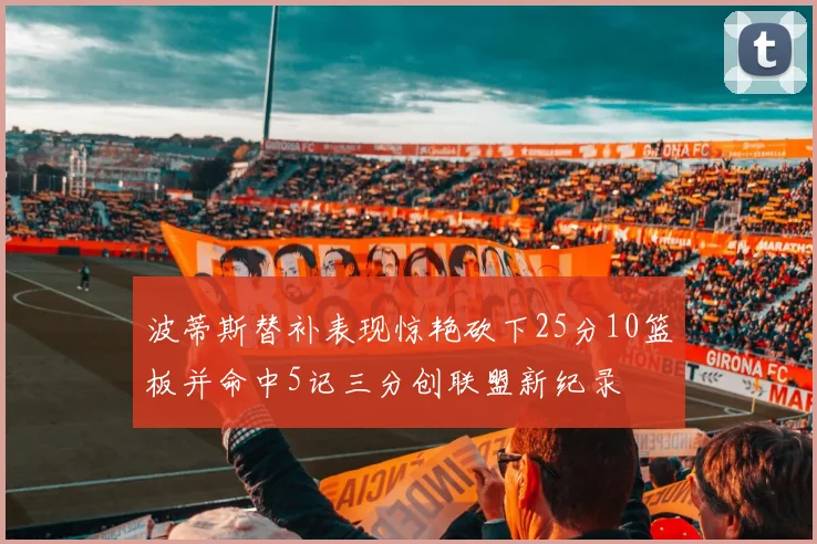 波蒂斯替补表现惊艳砍下25分10篮板并命中5记三分创联盟新纪录