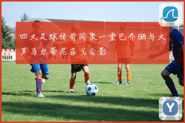 四大足球传奇同聚一堂巴乔晒与大罗马尔蒂尼菲戈合影