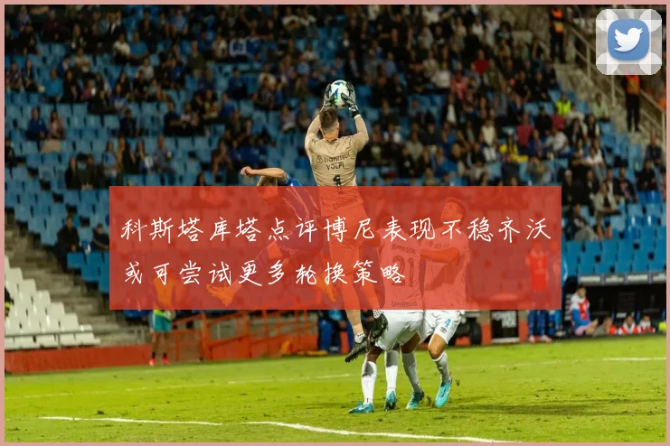 科斯塔库塔点评博尼表现不稳齐沃或可尝试更多轮换策略