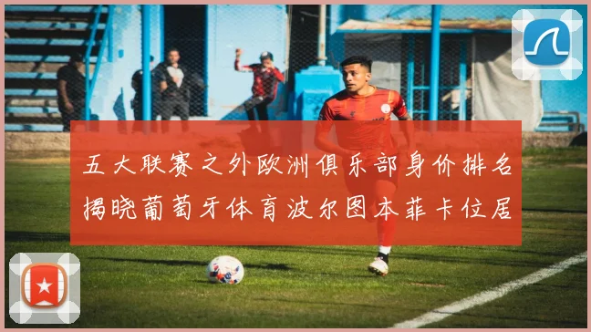五大联赛之外欧洲俱乐部身价排名揭晓葡萄牙体育波尔图本菲卡位居前三